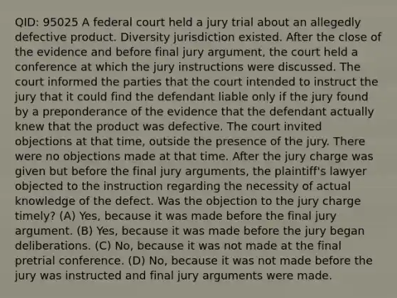 QID: 95025 A federal court held a jury trial about an allegedly defective product. Diversity jurisdiction existed. After the close of the evidence and before final jury argument, the court held a conference at which the jury instructions were discussed. The court informed the parties that the court intended to instruct the jury that it could find the defendant liable only if the jury found by a preponderance of the evidence that the defendant actually knew that the product was defective. The court invited objections at that time, outside the presence of the jury. There were no objections made at that time. After the jury charge was given but before the final jury arguments, the plaintiff's lawyer objected to the instruction regarding the necessity of actual knowledge of the defect. Was the objection to the jury charge timely? (A) Yes, because it was made before the final jury argument. (B) Yes, because it was made before the jury began deliberations. (C) No, because it was not made at the final pretrial conference. (D) No, because it was not made before the jury was instructed and final jury arguments were made.