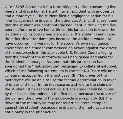 QID: 98295 A student left a fraternity party after consuming five beers and drove home. He got into an accident with another car and a motorcycle. The student filed a negligence action for his injuries against the driver of the other car. At trial, the jury found that the student was contributorily negligent in drinking the five beers before he drove home. Since this jurisdiction followed the traditional contributory negligence rule, the student cannot sue the other driver for damages because the accident would not have occurred if it weren't for the student's own negligence. Thereafter, the student commenced an action against the driver of the motorcycle in the applicable U.S. District Court alleging that the driver of the motorcycle was negligence and liable for the student's damages. Assume that this jurisdiction has abandoned the "mutuality rule" pertaining to collateral estoppel. Which of the following statements is correct? (A) There will be no collateral estoppel from the first case. (B) The driver of the motorcycle will be able to use the factual determination in favor of driver of the car in the first case as a shield to the claims of the student int he second action. (C) The student will be bound by the issues determined in the first case, because the driver of the car and the driver of the motorcycle are in privity. (D) The driver of the motorcycle may not assert collateral estoppel against the student, because the driver of the motorcycle was not a party in the prior action.