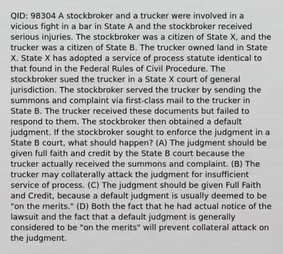 QID: 98304 A stockbroker and a trucker were involved in a vicious fight in a bar in State A and the stockbroker received serious injuries. The stockbroker was a citizen of State X, and the trucker was a citizen of State B. The trucker owned land in State X. State X has adopted a service of process statute identical to that found in the Federal Rules of Civil Procedure. The stockbroker sued the trucker in a State X court of general jurisdiction. The stockbroker served the trucker by sending the summons and complaint via first-class mail to the trucker in State B. The trucker received these documents but failed to respond to them. The stockbroker then obtained a default judgment. If the stockbroker sought to enforce the judgment in a State B court, what should happen? (A) The judgment should be given full faith and credit by the State B court because the trucker actually received the summons and complaint. (B) The trucker may collaterally attack the judgment for insufficient service of process. (C) The judgment should be given Full Faith and Credit, because a default judgment is usually deemed to be "on the merits." (D) Both the fact that he had actual notice of the lawsuit and the fact that a default judgment is generally considered to be "on the merits" will prevent collateral attack on the judgment.