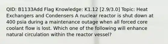 QID: B1133Add Flag Knowledge: K1.12 [2.9/3.0] Topic: Heat Exchangers and Condensers A nuclear reactor is shut down at 400 psia during a maintenance outage when all forced core coolant flow is lost. Which one of the following will enhance natural circulation within the reactor vessel?