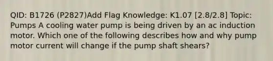 QID: B1726 (P2827)Add Flag Knowledge: K1.07 [2.8/2.8] Topic: Pumps A cooling water pump is being driven by an ac induction motor. Which one of the following describes how and why pump motor current will change if the pump shaft shears?