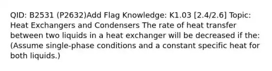 QID: B2531 (P2632)Add Flag Knowledge: K1.03 [2.4/2.6] Topic: Heat Exchangers and Condensers The rate of heat transfer between two liquids in a heat exchanger will be decreased if the: (Assume single-phase conditions and a constant specific heat for both liquids.)