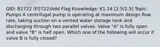 QID: B2722 (P2722)Add Flag Knowledge: K1.14 [2.5/2.5] Topic: Pumps A centrifugal pump is operating at maximum design flow rate, taking suction on a vented water storage tank and discharging through two parallel valves. Valve "A" is fully open and valve "B" is half open. Which one of the following will occur if valve B is fully closed?