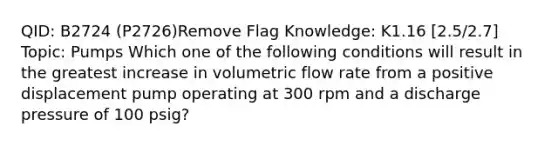 QID: B2724 (P2726)Remove Flag Knowledge: K1.16 [2.5/2.7] Topic: Pumps Which one of the following conditions will result in the greatest increase in volumetric flow rate from a positive displacement pump operating at 300 rpm and a discharge pressure of 100 psig?