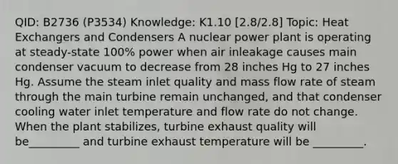 QID: B2736 (P3534) Knowledge: K1.10 [2.8/2.8] Topic: Heat Exchangers and Condensers A nuclear power plant is operating at steady-state 100% power when air inleakage causes main condenser vacuum to decrease from 28 inches Hg to 27 inches Hg. Assume the steam inlet quality and mass flow rate of steam through the main turbine remain unchanged, and that condenser cooling water inlet temperature and flow rate do not change. When the plant stabilizes, turbine exhaust quality will be_________ and turbine exhaust temperature will be _________.