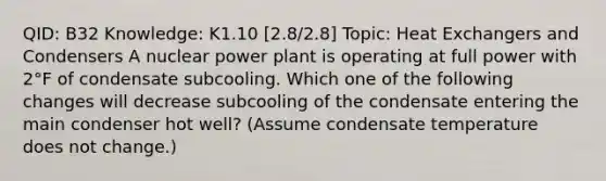 QID: B32 Knowledge: K1.10 [2.8/2.8] Topic: Heat Exchangers and Condensers A nuclear power plant is operating at full power with 2°F of condensate subcooling. Which one of the following changes will decrease subcooling of the condensate entering the main condenser hot well? (Assume condensate temperature does not change.)