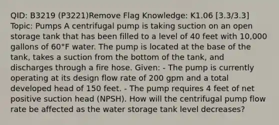 QID: B3219 (P3221)Remove Flag Knowledge: K1.06 [3.3/3.3] Topic: Pumps A centrifugal pump is taking suction on an open storage tank that has been filled to a level of 40 feet with 10,000 gallons of 60°F water. The pump is located at the base of the tank, takes a suction from the bottom of the tank, and discharges through a fire hose. Given: - The pump is currently operating at its design flow rate of 200 gpm and a total developed head of 150 feet. - The pump requires 4 feet of net positive suction head (NPSH). How will the centrifugal pump flow rate be affected as the water storage tank level decreases?