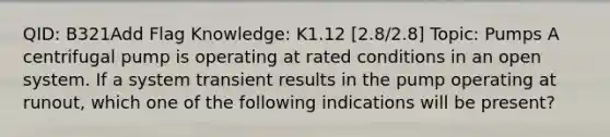 QID: B321Add Flag Knowledge: K1.12 [2.8/2.8] Topic: Pumps A centrifugal pump is operating at rated conditions in an open system. If a system transient results in the pump operating at runout, which one of the following indications will be present?