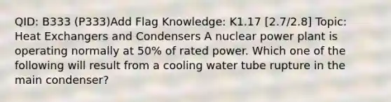 QID: B333 (P333)Add Flag Knowledge: K1.17 [2.7/2.8] Topic: Heat Exchangers and Condensers A nuclear power plant is operating normally at 50% of rated power. Which one of the following will result from a cooling water tube rupture in the main condenser?