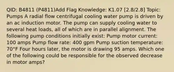 QID: B4811 (P4811)Add Flag Knowledge: K1.07 [2.8/2.8] Topic: Pumps A radial flow centrifugal cooling water pump is driven by an ac induction motor. The pump can supply cooling water to several heat loads, all of which are in parallel alignment. The following pump conditions initially exist: Pump motor current: 100 amps Pump flow rate: 400 gpm Pump suction temperature: 70°F Four hours later, the motor is drawing 95 amps. Which one of the following could be responsible for the observed decrease in motor amps?