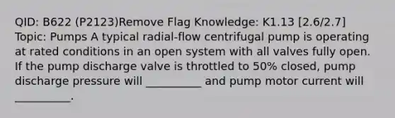 QID: B622 (P2123)Remove Flag Knowledge: K1.13 [2.6/2.7] Topic: Pumps A typical radial-flow centrifugal pump is operating at rated conditions in an open system with all valves fully open. If the pump discharge valve is throttled to 50% closed, pump discharge pressure will __________ and pump motor current will __________.