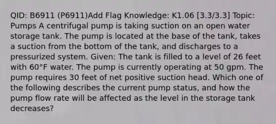 QID: B6911 (P6911)Add Flag Knowledge: K1.06 [3.3/3.3] Topic: Pumps A centrifugal pump is taking suction on an open water storage tank. The pump is located at the base of the tank, takes a suction from the bottom of the tank, and discharges to a pressurized system. Given: The tank is filled to a level of 26 feet with 60°F water. The pump is currently operating at 50 gpm. The pump requires 30 feet of net positive suction head. Which one of the following describes the current pump status, and how the pump flow rate will be affected as the level in the storage tank decreases?