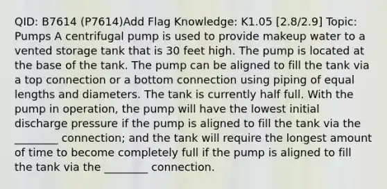 QID: B7614 (P7614)Add Flag Knowledge: K1.05 [2.8/2.9] Topic: Pumps A centrifugal pump is used to provide makeup water to a vented storage tank that is 30 feet high. The pump is located at the base of the tank. The pump can be aligned to fill the tank via a top connection or a bottom connection using piping of equal lengths and diameters. The tank is currently half full. With the pump in operation, the pump will have the lowest initial discharge pressure if the pump is aligned to fill the tank via the ________ connection; and the tank will require the longest amount of time to become completely full if the pump is aligned to fill the tank via the ________ connection.