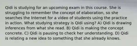 Qidi is studying for an upcoming exam in this course. She is struggling to remember the concept of elaboration, so she searches the Internet for a video of students using the practice in action. What studying strategy is Qidi using? A) Qidi is drawing inferences from what she read. B) Qidi is making the concept concrete. C) Qidi is pausing to check her understanding. D) Qidi is relating a new idea to something that she already knows.