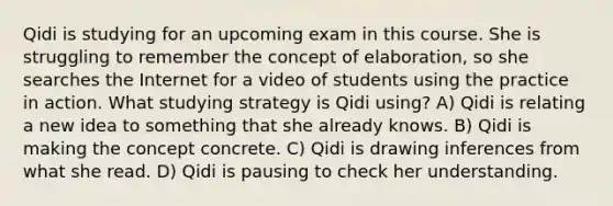 Qidi is studying for an upcoming exam in this course. She is struggling to remember the concept of elaboration, so she searches the Internet for a video of students using the practice in action. What studying strategy is Qidi using? A) Qidi is relating a new idea to something that she already knows. B) Qidi is making the concept concrete. C) Qidi is drawing inferences from what she read. D) Qidi is pausing to check her understanding.