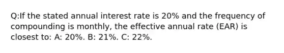 Q:If the stated annual interest rate is 20% and the frequency of compounding is monthly, the effective annual rate (EAR) is closest to: A: 20%. B: 21%. C: 22%.