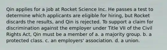 Qin applies for a job at Rocket Science Inc. He passes a test to determine which applicants are eligible for hiring, but Rocket discards the results, and Qin is rejected. To support a claim for discrimination against the employer under Title VII of the Civil Rights Act, Qin must be a member of a. a majority group. b. a protected class. c. an employers' association. d. a union.