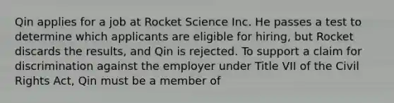 Qin applies for a job at Rocket Science Inc. He passes a test to determine which applicants are eligible for hiring, but Rocket discards the results, and Qin is rejected. To support a claim for discrimination against the employer under Title VII of the Civil Rights Act, Qin must be a member of