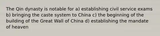 The Qin dynasty is notable for a) establishing civil service exams b) bringing the caste system to China c) the beginning of the building of the Great Wall of China d) establishing the mandate of heaven