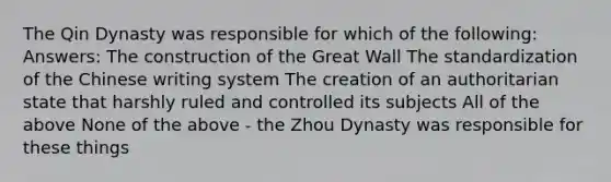 The Qin Dynasty was responsible for which of the following: Answers: The construction of the Great Wall The standardization of the Chinese writing system The creation of an authoritarian state that harshly ruled and controlled its subjects All of the above None of the above - the Zhou Dynasty was responsible for these things