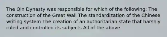 The Qin Dynasty was responsible for which of the following: The construction of the Great Wall The standardization of the Chinese writing system The creation of an authoritarian state that harshly ruled and controlled its subjects All of the above