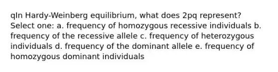 qIn Hardy-Weinberg equilibrium, what does 2pq represent? Select one: a. frequency of homozygous recessive individuals b. frequency of the recessive allele c. frequency of heterozygous individuals d. frequency of the dominant allele e. frequency of homozygous dominant individuals