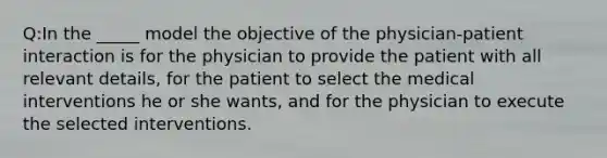 Q:In the _____ model the objective of the physician-patient interaction is for the physician to provide the patient with all relevant details, for the patient to select the medical interventions he or she wants, and for the physician to execute the selected interventions.