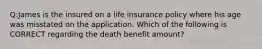 Q:James is the insured on a life insurance policy where his age was misstated on the application. Which of the following is CORRECT regarding the death benefit amount?