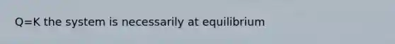 Q=K the system is necessarily at equilibrium