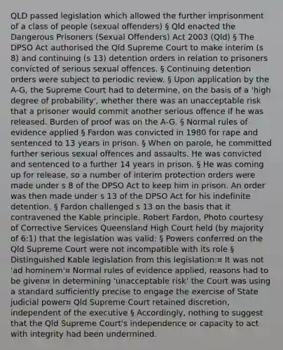 QLD passed legislation which allowed the further imprisonment of a class of people (sexual offenders) § Qld enacted the Dangerous Prisoners (Sexual Offenders) Act 2003 (Qld) § The DPSO Act authorised the Qld Supreme Court to make interim (s 8) and continuing (s 13) detention orders in relation to prisoners convicted of serious sexual offences. § Continuing detention orders were subject to periodic review. § Upon application by the A-G, the Supreme Court had to determine, on the basis of a 'high degree of probability', whether there was an unacceptable risk that a prisoner would commit another serious offence if he was released. Burden of proof was on the A-G. § Normal rules of evidence applied § Fardon was convicted in 1980 for rape and sentenced to 13 years in prison. § When on parole, he committed further serious sexual offences and assaults. He was convicted and sentenced to a further 14 years in prison. § He was coming up for release, so a number of interim protection orders were made under s 8 of the DPSO Act to keep him in prison. An order was then made under s 13 of the DPSO Act for his indefinite detention. § Fardon challenged s 13 on the basis that it contravened the Kable principle. Robert Fardon, Photo courtesy of Corrective Services Queensland High Court held (by majority of 6:1) that the legislation was valid: § Powers conferred on the Qld Supreme Court were not incompatible with its role § Distinguished Kable legislation from this legislation:¤ It was not 'ad hominem'¤ Normal rules of evidence applied, reasons had to be given¤ In determining 'unacceptable risk' the Court was using a standard sufficiently precise to engage the exercise of State judicial power¤ Qld Supreme Court retained discretion, independent of the executive § Accordingly, nothing to suggest that the Qld Supreme Court's independence or capacity to act with integrity had been undermined.