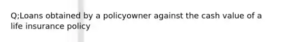 Q;Loans obtained by a policyowner against the cash value of a life insurance policy