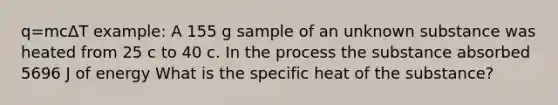 q=mcΔT example: A 155 g sample of an unknown substance was heated from 25 c to 40 c. In the process the substance absorbed 5696 J of energy What is the specific heat of the substance?