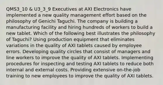 QMS3_10 & U3_3_9 Executives at AXI Electronics have implemented a new quality management effort based on the philosophy of Genichi Taguchi. The company is building a manufacturing facility and hiring hundreds of workers to build a new tablet. Which of the following best illustrates the philosophy of Taguchi? Using production equipment that eliminates variations in the quality of AXI tablets caused by employee errors. Developing quality circles that consist of managers and line workers to improve the quality of AXI tablets. Implementing procedures for inspecting and testing AXI tablets to reduce both internal and external costs. Providing extensive on-the-job training to new employees to improve the quality of AXI tablets.