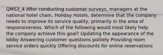 QMS3_4 After conducting customer surveys, managers at the national hotel chain, Holiday Hotels, determine that the company needs to improve its service quality, primarily in the area of responsiveness. Which of the following would most likely help the company achieve this goal? Updating the appearance of the lobby Answering customer questions politely Providing room service orders quickly Offering discounts for online reservations