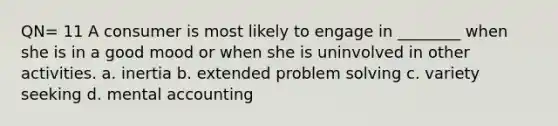 QN= 11 A consumer is most likely to engage in ________ when she is in a good mood or when she is uninvolved in other activities. a. inertia b. extended problem solving c. variety seeking d. mental accounting