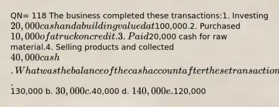 QN= 118 The business completed these transactions:1. Investing 20,000 cash and a building valued at100,000.2. Purchased 10,000 of a truck on credit.3. Paid20,000 cash for raw material.4. Selling products and collected40,000 cash. What was the balance of the cash account after these transactions were posted? a.130,000 b. 30,000 c.40,000 d. 140,000 e.120,000