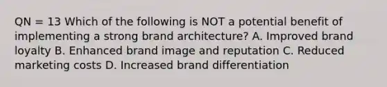 QN = 13 Which of the following is NOT a potential benefit of implementing a strong brand architecture? A. Improved brand loyalty B. Enhanced brand image and reputation C. Reduced marketing costs D. Increased brand differentiation