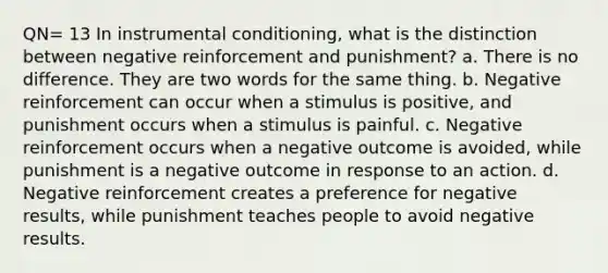 QN= 13 In instrumental conditioning, what is the distinction between negative reinforcement and punishment? a. There is no difference. They are two words for the same thing. b. Negative reinforcement can occur when a stimulus is positive, and punishment occurs when a stimulus is painful. c. Negative reinforcement occurs when a negative outcome is avoided, while punishment is a negative outcome in response to an action. d. Negative reinforcement creates a preference for negative results, while punishment teaches people to avoid negative results.