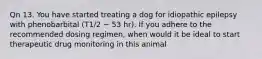 Qn 13. You have started treating a dog for idiopathic epilepsy with phenobarbital (T1/2 ~ 53 hr). If you adhere to the recommended dosing regimen, when would it be ideal to start therapeutic drug monitoring in this animal