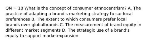 QN = 18 What is the concept of consumer ethnocentrism? A. The practice of adapting a brand's marketing strategy to suitlocal preferences B. The extent to which consumers prefer local brands over globalbrands C. The measurement of brand equity in different market segments D. The strategic use of a brand's equity to support marketexpansion