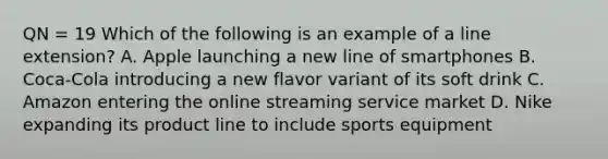 QN = 19 Which of the following is an example of a line extension? A. Apple launching a new line of smartphones B. Coca-Cola introducing a new flavor variant of its soft drink C. Amazon entering the online streaming service market D. Nike expanding its product line to include sports equipment