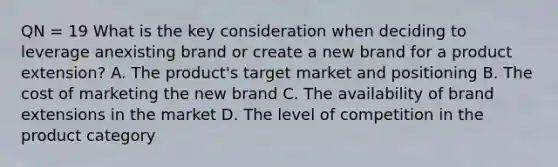 QN = 19 What is the key consideration when deciding to leverage anexisting brand or create a new brand for a product extension? A. The product's target market and positioning B. The cost of marketing the new brand C. The availability of brand extensions in the market D. The level of competition in the product category