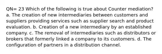 QN= 23 Which of the following is true about Counter mediation? a. The creation of new intermediaries between customers and suppliers providing services such as supplier search and product evaluation. b. Creation of a new intermediary by an established company. c. The removal of intermediaries such as distributors or brokers that formerly linked a company to its customers. d. The configuration of partners in a distribution channel.