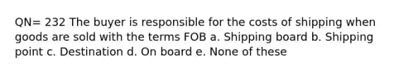 QN= 232 The buyer is responsible for the costs of shipping when goods are sold with the terms FOB a. Shipping board b. Shipping point c. Destination d. On board e. None of these