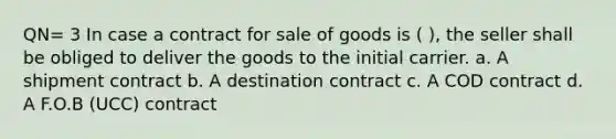 QN= 3 In case a contract for sale of goods is ( ), the seller shall be obliged to deliver the goods to the initial carrier. a. A shipment contract b. A destination contract c. A COD contract d. A F.O.B (UCC) contract