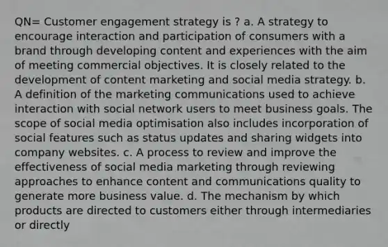 QN= Customer engagement strategy is ? a. A strategy to encourage interaction and participation of consumers with a brand through developing content and experiences with the aim of meeting commercial objectives. It is closely related to the development of content marketing and social media strategy. b. A definition of the marketing communications used to achieve interaction with social network users to meet business goals. The scope of social media optimisation also includes incorporation of social features such as status updates and sharing widgets into company websites. c. A process to review and improve the effectiveness of social media marketing through reviewing approaches to enhance content and communications quality to generate more business value. d. The mechanism by which products are directed to customers either through intermediaries or directly