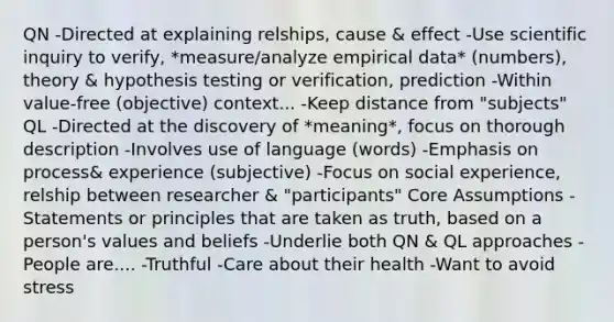 QN -Directed at explaining relships, cause & effect -Use scientific inquiry to verify, *measure/analyze empirical data* (numbers), theory & hypothesis testing or verification, prediction -Within value-free (objective) context... -Keep distance from "subjects" QL -Directed at the discovery of *meaning*, focus on thorough description -Involves use of language (words) -Emphasis on process& experience (subjective) -Focus on social experience, relship between researcher & "participants" Core Assumptions -Statements or principles that are taken as truth, based on a person's values and beliefs -Underlie both QN & QL approaches -People are.... -Truthful -Care about their health -Want to avoid stress