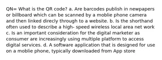 QN= What is the QR code? a. Are barcodes publish in newpapers or billboard which can be scanned by a moblie phone camera and then linked direcly through to a website. b. Is the shorthand often used to describe a high- speed wireless local area net work c. Is an important consideration for the digital marketer as consumer are increasingly using multiple platform to access digital services. d. A software application that is designed for use on a moblie phone, typically downloaded from App store