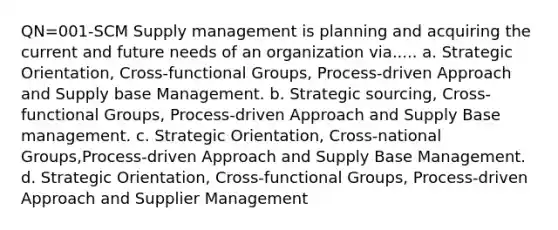 QN=001-SCM Supply management is planning and acquiring the current and future needs of an organization via..... a. Strategic Orientation, Cross-functional Groups, Process-driven Approach and Supply base Management. b. Strategic sourcing, Cross-functional Groups, Process-driven Approach and Supply Base management. c. Strategic Orientation, Cross-national Groups,Process-driven Approach and Supply Base Management. d. Strategic Orientation, Cross-functional Groups, Process-driven Approach and Supplier Management