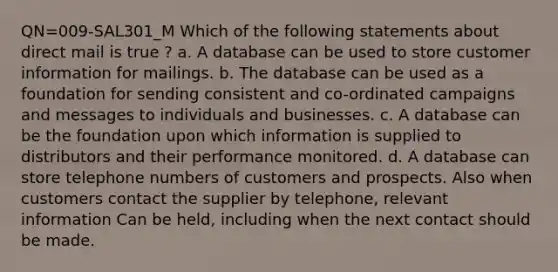 QN=009-SAL301_M Which of the following statements about direct mail is true ? a. A database can be used to store customer information for mailings. b. The database can be used as a foundation for sending consistent and co-ordinated campaigns and messages to individuals and businesses. c. A database can be the foundation upon which information is supplied to distributors and their performance monitored. d. A database can store telephone numbers of customers and prospects. Also when customers contact the supplier by telephone, relevant information Can be held, including when the next contact should be made.